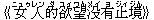 《女(ニュゥ)人(レン)的(ダ)欲(ユィ)望(ワん)没(メイ)有(ヨ)止(ジィ)境(ジん)》